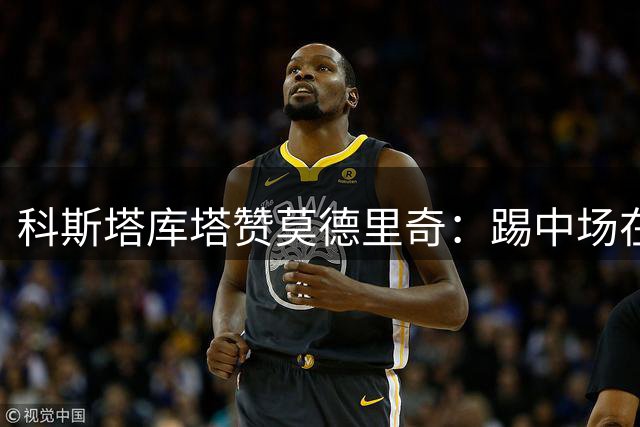科斯塔库塔赞莫德里奇：踢中场在于脑子转得有多快，他是中场教授